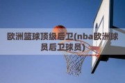 欧洲篮球顶级后卫(nba欧洲球员后卫球员)