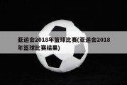 亚运会2018年篮球比赛(亚运会2018年篮球比赛结果)