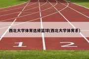 西北大学体育选修篮球(西北大学体育系)