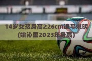 14岁女孩身高226cm追平姚明(姚沁蕾2023年身高)