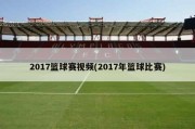 2017篮球赛视频(2017年篮球比赛)