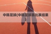 中韩足球(中韩足球赛比赛结果)