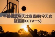 中国男篮今天比赛直播(今天女篮直播CCTV一5)