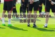 中超17轮比赛结果(23轮CBA比赛结果)