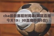 cba最新赛程时间表(男篮直播今天19：30直播中央5台)