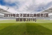 2019年女子篮球比赛报名(篮球赛事2019)