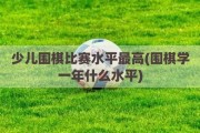 少儿围棋比赛水平最高(围棋学一年什么水平)