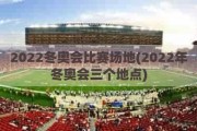 2022冬奥会比赛场地(2022年冬奥会三个地点)