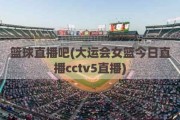 篮球直播吧(大运会女篮今日直播cctv5直播)