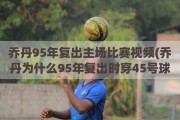 乔丹95年复出主场比赛视频(乔丹为什么95年复出时穿45号球衣)