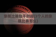 象棋比赛包干时间(3个人的象棋比赛怎么)