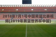 2018年7月1号中国男篮比赛视频(2019年男篮世界杯中国)