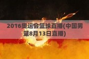 2016奥运会篮球直播(中国男篮8月13日直播)