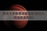 西北大学体育选修篮球(西北大学选修课细则)