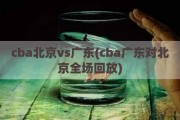 cba北京vs广东(cba广东对北京全场回放)