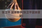 张卫平 篮球教学(张卫平篮球课堂)