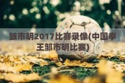 皱市明2017比赛录像(中国拳王邹市明比赛)