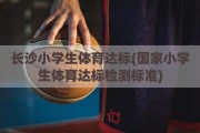 长沙小学生体育达标(国家小学生体育达标检测标准)