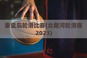 秦皇岛轮滑比赛(北戴河轮滑赛2023)