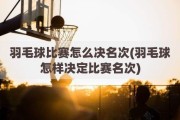 羽毛球比赛怎么决名次(羽毛球怎样决定比赛名次)