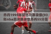 乔丹1995年复出比赛录像(93年nba总决赛录像乔丹55分是哪一场)