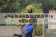 湖南高校研究生篮球联赛(ncaa篮球联赛)