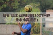 报名 网球 业余比赛(2021网球业余比赛报名)