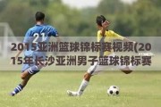 2015亚洲篮球锦标赛视频(2015年长沙亚洲男子篮球锦标赛的赛程赛果)