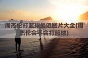 周杰伦打篮球最近图片大全(周杰伦会不会打篮球)