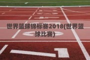 世界篮球锦标赛2018(世界篮球比赛)