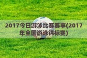 2017今日游泳比赛赛事(2017年全国游泳锦标赛)