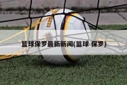 篮球保罗最新新闻(篮球 保罗)