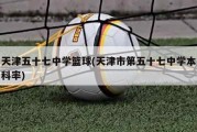 天津五十七中学篮球(天津市第五十七中学本科率)