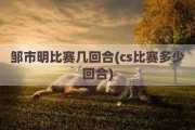 邹市明比赛几回合(cs比赛多少回合)