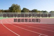 羽毛球手胶能放多久(羽毛球手胶最后怎么处理)