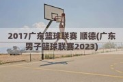 2017广东篮球联赛 顺德(广东男子篮球联赛2023)