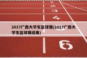 2017广西大学生篮球赛(2017广西大学生篮球赛结果)