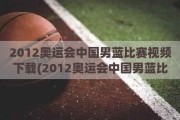 2012奥运会中国男蓝比赛视频下载(2012奥运会中国男蓝比赛视频下载)