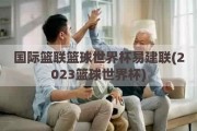 国际篮联篮球世界杯易建联(2023篮球世界杯)