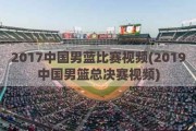 2017中国男蓝比赛视频(2019中国男篮总决赛视频)