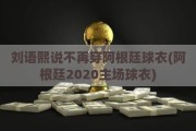 刘语熙说不再穿阿根廷球衣(阿根廷2020主场球衣)