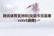 腾讯体育亚洲杯(女篮今日直播cctv5直播)