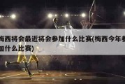 梅西将会最近将会参加什么比赛(梅西今年参加什么比赛)