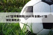 u17篮球赛回放(2021年全国u17篮球比赛地点)