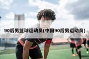 90后男篮球运动员(中国90后男运动员)