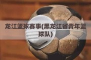 龙江篮球赛事(黑龙江省青年篮球队)