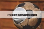 兴安篮球协会(兴安篮球协会官网)