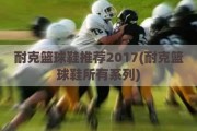 耐克篮球鞋推荐2017(耐克篮球鞋所有系列)