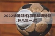 2022汤姆斯杯(羽毛球汤姆斯杯几年一次)