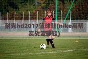 耐克hd2017篮球鞋(nike高帮实战篮球鞋)